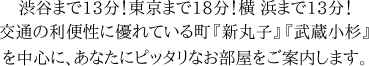 渋谷まで13分！東京まで18分！横 浜まで13分！交通の利便性に優れている町『新丸子』『武蔵小杉』を中心に、あなたにピッタリなお部屋をご案内します。